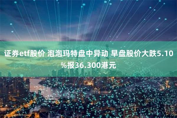 证券etf股价 泡泡玛特盘中异动 早盘股价大跌5.10%报36.300港元