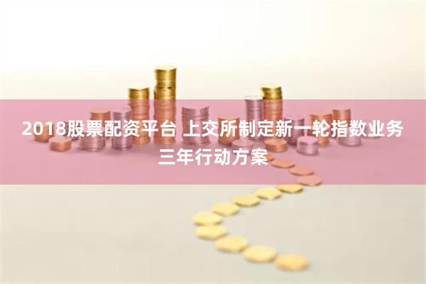 2018股票配资平台 上交所制定新一轮指数业务三年行动方案