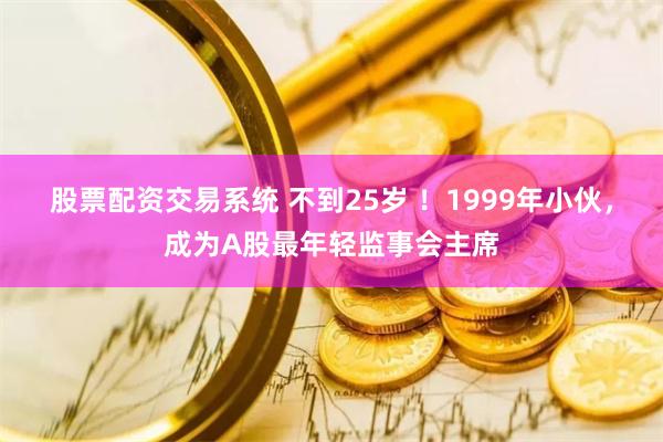 股票配资交易系统 不到25岁 ！1999年小伙，成为A股最年轻监事会主席