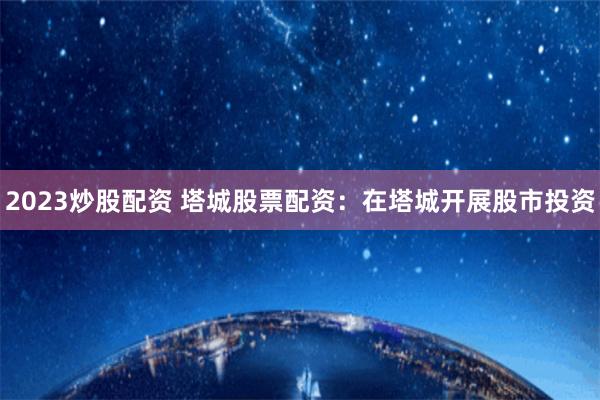 2023炒股配资 塔城股票配资：在塔城开展股市投资