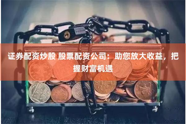 证券配资炒股 股票配资公司：助您放大收益，把握财富机遇